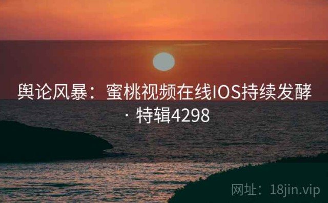 舆论风暴：蜜桃视频在线IOS持续发酵 · 特辑4298