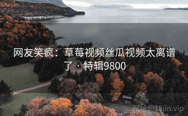 网友笑疯：草莓视频丝瓜视频太离谱了 · 特辑9800