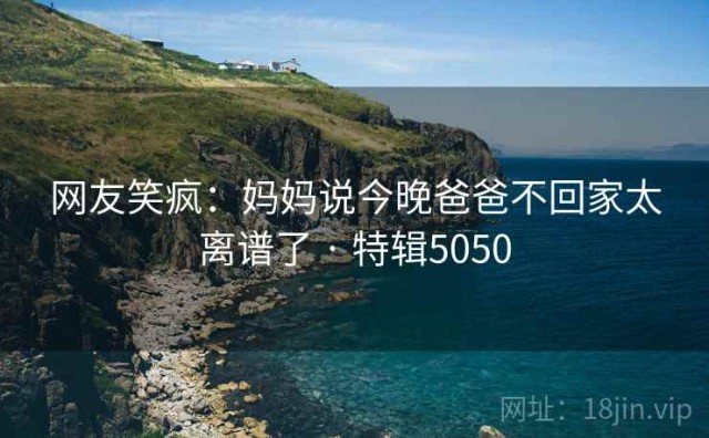 网友笑疯：妈妈说今晚爸爸不回家太离谱了 · 特辑5050
