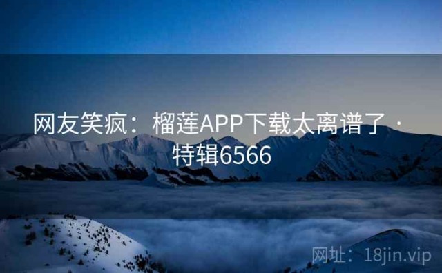 网友笑疯：榴莲APP下载太离谱了 · 特辑6566