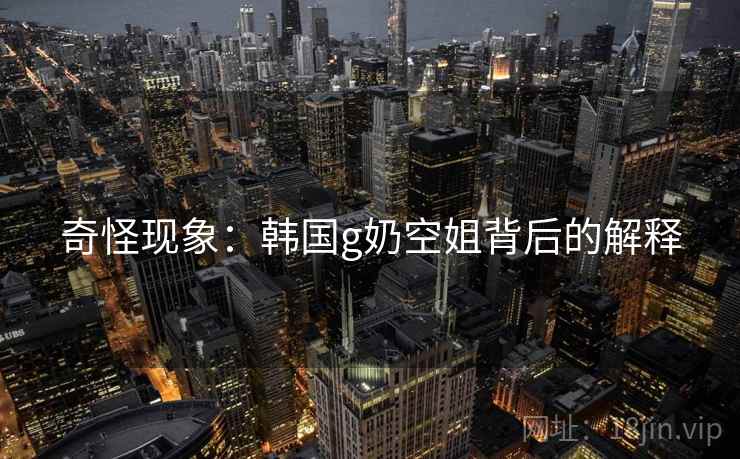 奇怪现象：韩国g奶空姐背后的解释