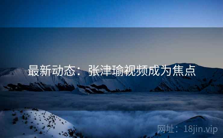 最新动态：张津瑜视频成为焦点