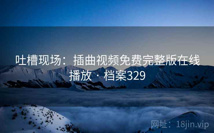 吐槽现场：插曲视频免费完整版在线播放 · 档案329