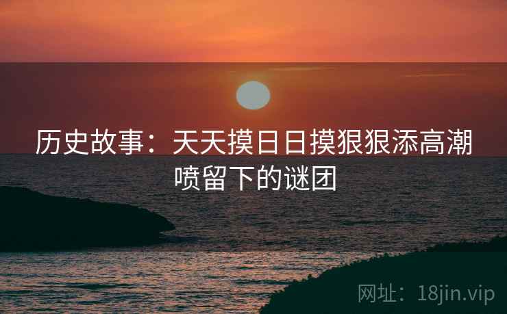 历史故事：天天摸日日摸狠狠添高潮喷留下的谜团