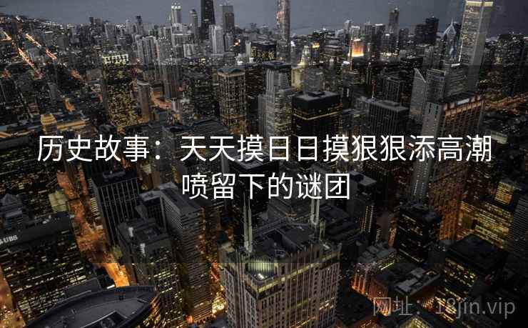 历史故事：天天摸日日摸狠狠添高潮喷留下的谜团
