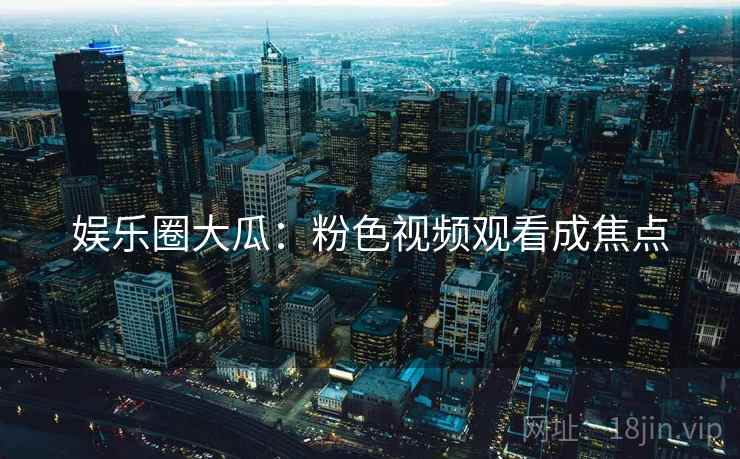 娱乐圈大瓜：粉色视频观看成焦点