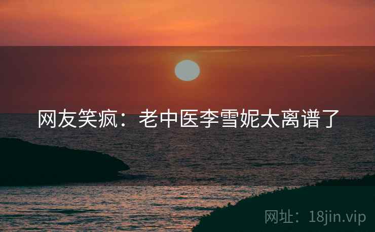 网友笑疯：老中医李雪妮太离谱了