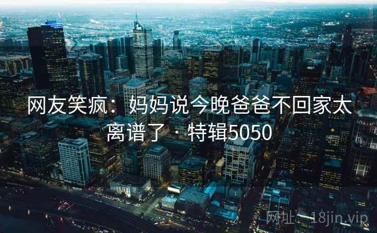 网友笑疯：妈妈说今晚爸爸不回家太离谱了 · 特辑5050