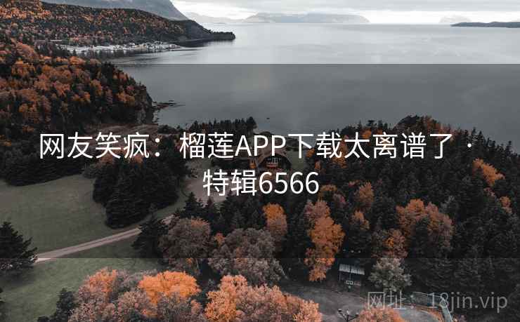 网友笑疯:榴莲APP下载太离谱了 · 特辑6566 网友笑疯:榴莲APP下载太离谱了 · 特辑6566