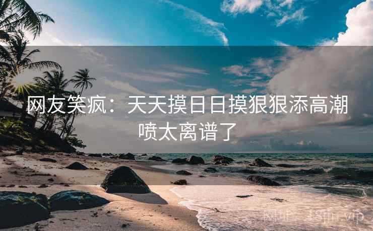 网友笑疯：天天摸日日摸狠狠添高潮喷太离谱了