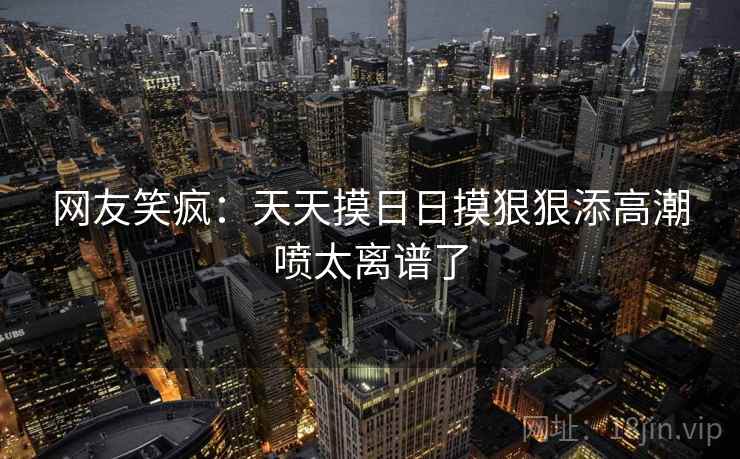 网友笑疯:天天摸日日摸狠狠添高潮喷太离谱了 网友笑疯:天天摸日日摸狠狠添高潮喷太离谱了