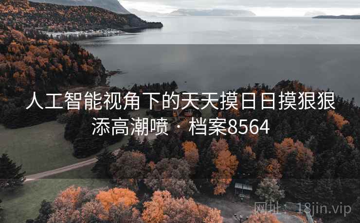 人工智能视角下的天天摸日日摸狠狠添高潮喷 · 档案8564 人工智能视角下的天天摸日日摸狠狠添高潮喷 · 档案8564