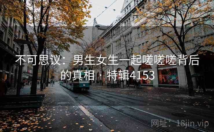 不可思议:男生女生一起嗟嗟嗟背后的真相 · 特辑4153 不可思议:男生女生一起嗟嗟嗟背后的真相 · 特辑4153