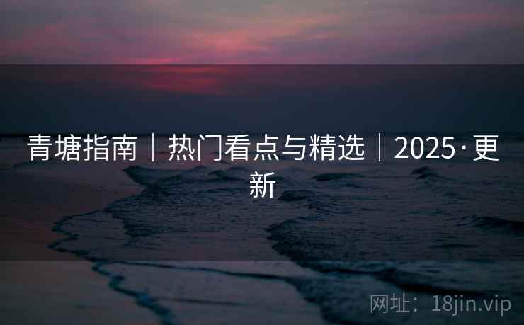 青塘指南|热门看点与精选|2025·更新 青塘指南|热门看点与精选|2025·更新
