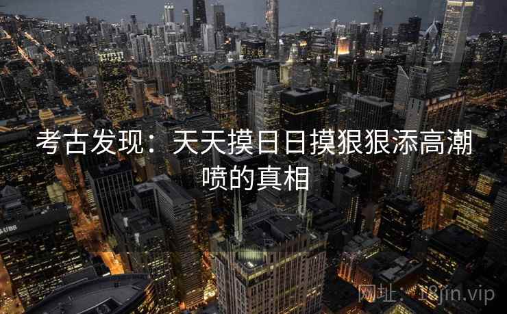 考古发现:天天摸日日摸狠狠添高潮喷的真相 考古发现:天天摸日日摸狠狠添高潮喷的真相
